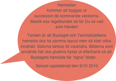 Hemsidan kommer att byggas ut successivt de kommande veckorna. Besök oss regelbundet så får Du se vad som händer!
Tanken är att Byalaget och Tennisklubbens hemsida ska ha samma layout men så klart olika innehåll. Sidorna länkas till varandra. Bilderna som används här ska givetvis bytas ut efterhand så att Byalagets hemsida får ”egna” bilder.
Senast uppdaterad den 9/10 2010